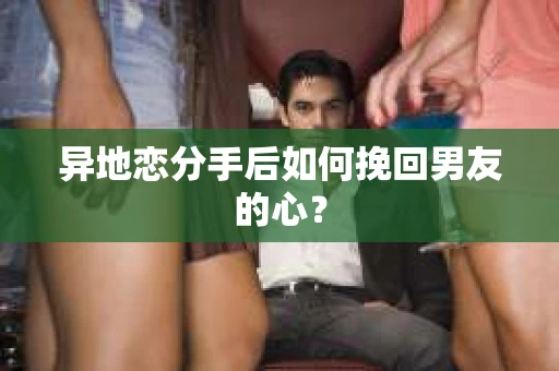 异地恋分手后如何挽回男友的心? 异地恋分手后如何挽回男友的心?
