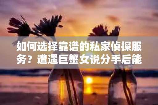 如何选择靠谱的私家侦探服务？遭遇巨蟹女说分手后能否挽回，侦探社能帮到你吗？