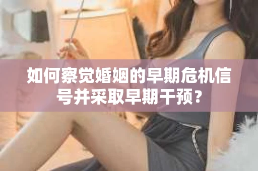 如何察觉婚姻的早期危机信号并采取早期干预？