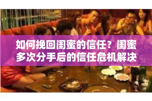 如何挽回闺蜜的信任？闺蜜多次分手后的信任危机解决方案