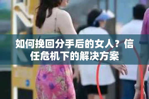 如何挽回分手后的女人？信任危机下的解决方案