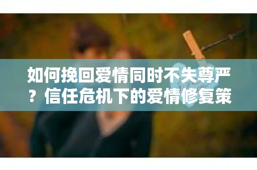如何挽回爱情同时不失尊严？信任危机下的爱情修复策略
