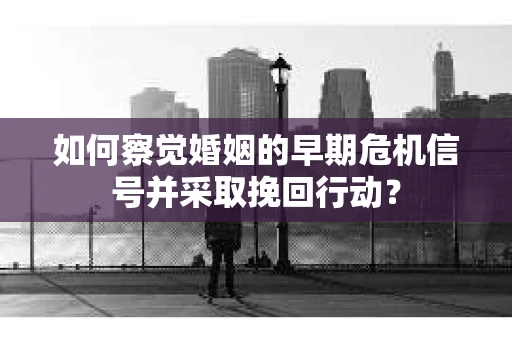 如何察觉婚姻的早期危机信号并采取挽回行动？