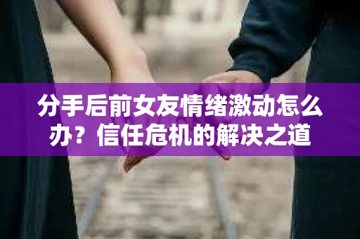分手后前女友情绪激动怎么办？信任危机的解决之道