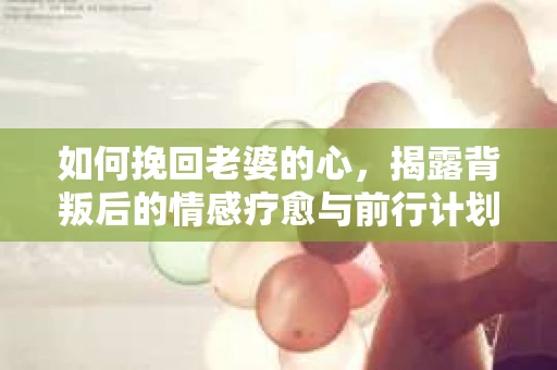 如何挽回老婆的心,揭露背叛后的情感疗愈与前行计划 如何挽回老婆的心,揭露背叛后的情感疗愈与前行计划