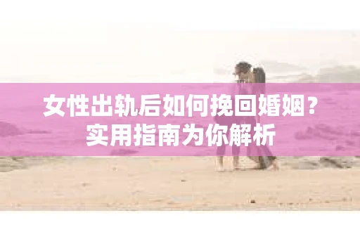 女性出轨后如何挽回婚姻？实用指南为你解析