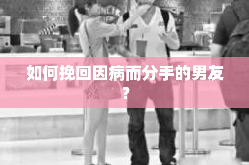 如何挽回因病而分手的男友？