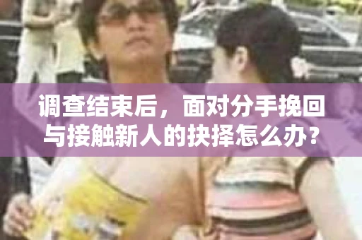 调查结束后,面对分手挽回与接触新人的抉择怎么办? 调查结束后,面对分手挽回与接触新人的抉择怎么办?