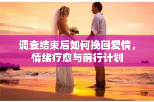 调查结束后如何挽回爱情,情绪疗愈与前行计划 调查结束后如何挽回爱情,情绪疗愈与前行计划
