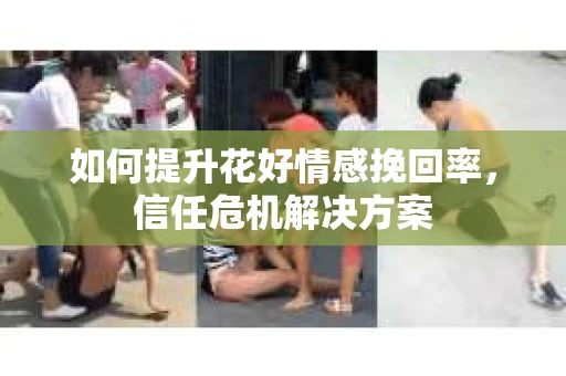 如何提升花好情感挽回率,信任危机解决方案 如何提升花好情感挽回率,信任危机解决方案