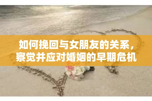 如何挽回与女朋友的关系,察觉并应对婚姻的早期危机信号 如何挽回与女朋友的关系,察觉并应对婚姻的早期危机信号