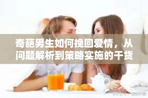奇葩男生如何挽回爱情，从问题解析到策略实施的干货指南