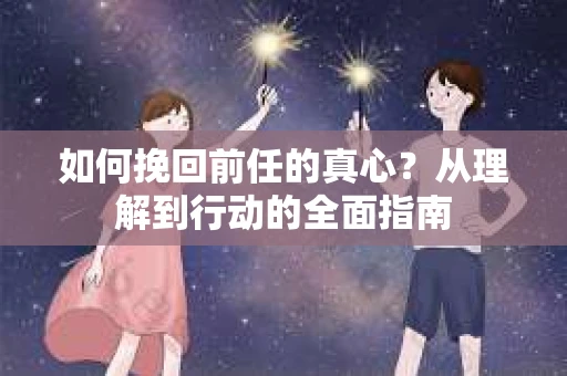 如何挽回前任的真心?从理解到行动的全面指南 如何挽回前任的真心?从理解到行动的全面指南