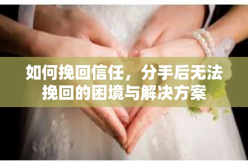 如何挽回信任,分手后无法挽回的困境与解决方案 如何挽回信任,分手后无法挽回的困境与解决方案