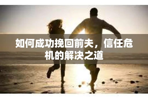 如何成功挽回前夫,信任危机的解决之道 如何成功挽回前夫,信任危机的解决之道