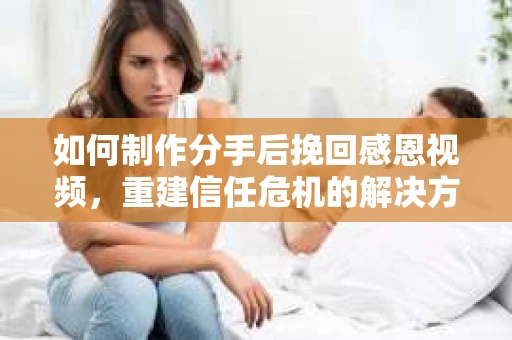 如何制作分手后挽回感恩视频，重建信任危机的解决方案