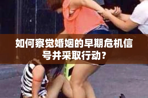 如何察觉婚姻的早期危机信号并采取行动？