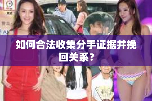 如何合法收集分手证据并挽回关系？