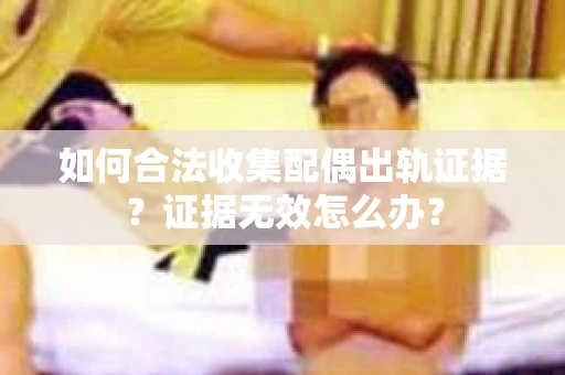 如何合法收集配偶出轨证据？证据无效怎么办？