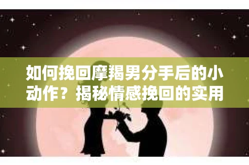 如何挽回摩羯男分手后的小动作？揭秘情感挽回的实用策略
