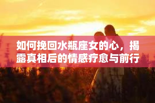 如何挽回水瓶座女的心，揭露真相后的情感疗愈与前行计划