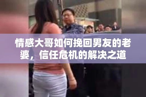 情感大哥如何挽回男友的老婆,信任危机的解决之道 情感大哥如何挽回男友的老婆,信任危机的解决之道