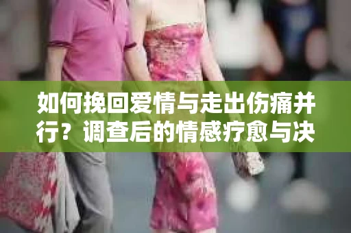 如何挽回爱情与走出伤痛并行?调查后的情感疗愈与决策指南 如何挽回爱情与走出伤痛并行?调查后的情感疗愈与决策指南
