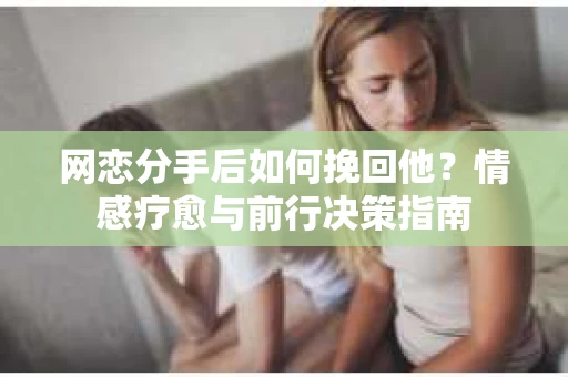 网恋分手后如何挽回他?情感疗愈与前行决策指南 网恋分手后如何挽回他?情感疗愈与前行决策指南