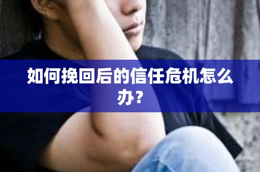 如何挽回后的信任危机怎么办? 如何挽回后的信任危机怎么办?