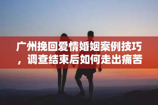 广州挽回爱情婚姻案例技巧，调查结束后如何走出痛苦并做出明智决策？