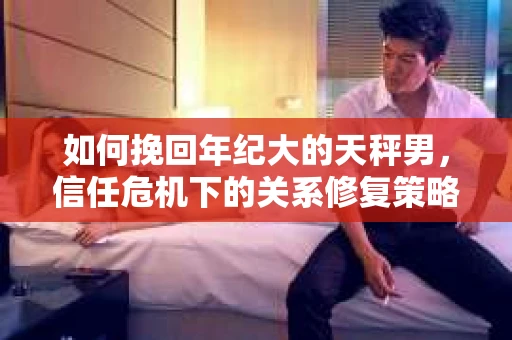 如何挽回年纪大的天秤男，信任危机下的关系修复策略