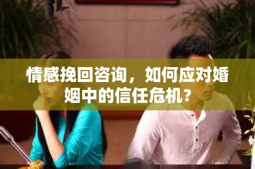 情感挽回咨询，如何应对婚姻中的信任危机？