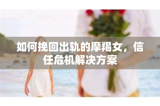 如何挽回出轨的摩羯女，信任危机解决方案