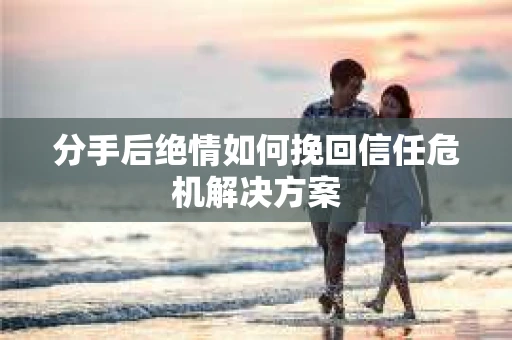 分手后绝情如何挽回信任危机解决方案 分手后绝情如何挽回信任危机解决方案