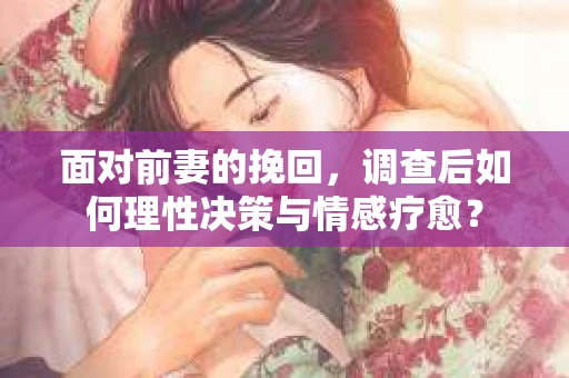 面对前妻的挽回,调查后如何理性决策与情感疗愈? 面对前妻的挽回,调查后如何理性决策与情感疗愈?