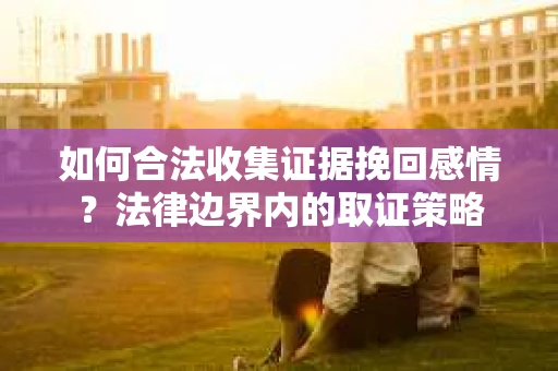 如何合法收集证据挽回感情?法律边界内的取证策略 如何合法收集证据挽回感情?法律边界内的取证策略