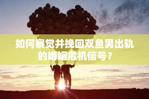 如何察觉并挽回双鱼男出轨的婚姻危机信号？