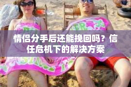 情侣分手后还能挽回吗？信任危机下的解决方案