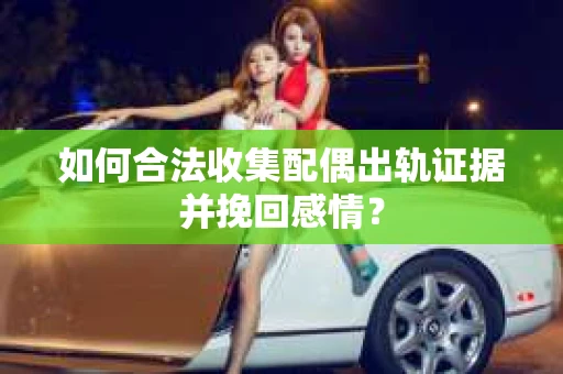 如何合法收集配偶出轨证据并挽回感情？