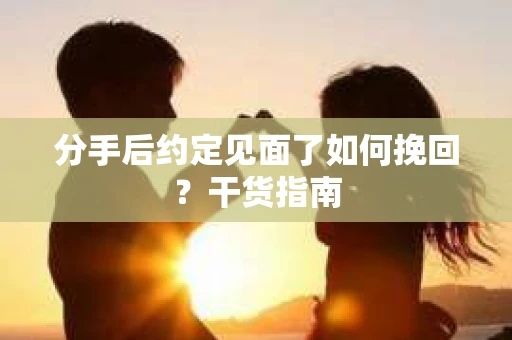 分手后约定见面了如何挽回？干货指南
