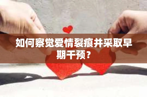 如何察觉爱情裂痕并采取早期干预？