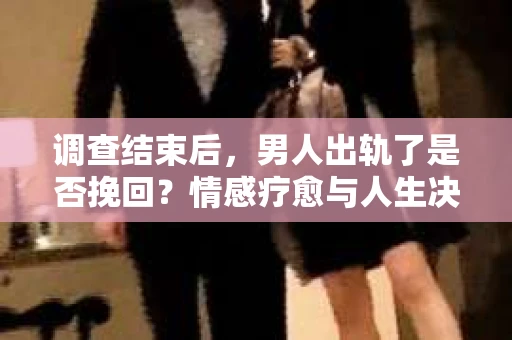 调查结束后，男人出轨了是否挽回？情感疗愈与人生决策的干货指南