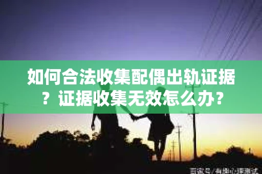如何合法收集配偶出轨证据?证据收集无效怎么办? 如何合法收集配偶出轨证据?证据收集无效怎么办?