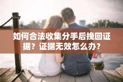 如何合法收集分手后挽回证据？证据无效怎么办？