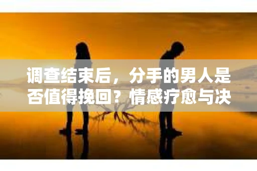 调查结束后，分手的男人是否值得挽回？情感疗愈与决策之路