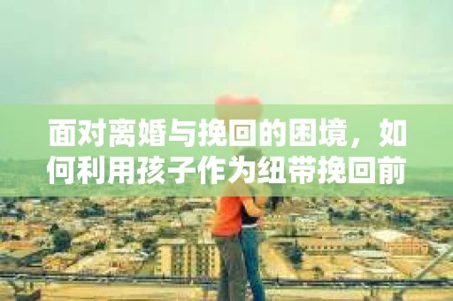 面对离婚与挽回的困境,如何利用孩子作为纽带挽回前夫的技巧? 面对离婚与挽回的困境,如何利用孩子作为纽带挽回前夫的技巧?