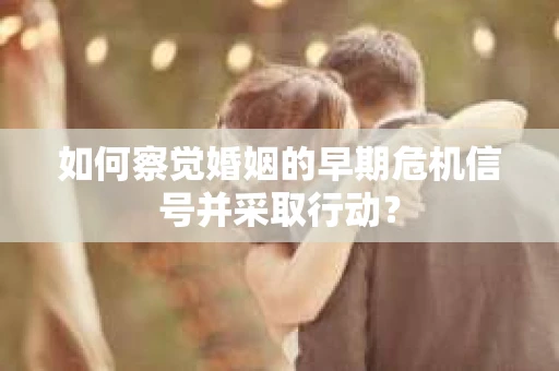 如何察觉婚姻的早期危机信号并采取行动？