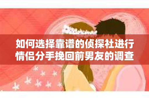 如何选择靠谱的侦探社进行情侣分手挽回前男友的调查？