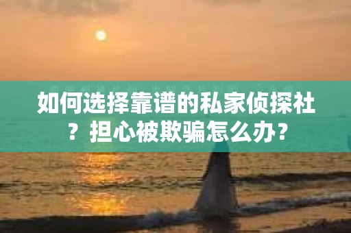 如何选择靠谱的私家侦探社？担心被欺骗怎么办？