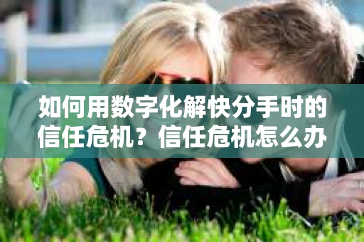 如何用数字化解快分手时的信任危机？信任危机怎么办？